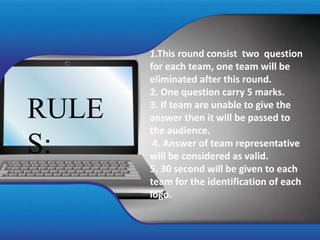 RULE
S:
1.This round consist two question
for each team, one team will be
eliminated after this round.
2. One question carry 5 marks.
3. If team are unable to give the
answer then it will be passed to
the audience.
4. Answer of team representative
will be considered as valid.
5. 30 second will be given to each
team for the identification of each
logo.
 