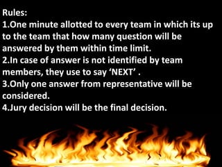Rules:
1.One minute allotted to every team in which its up
to the team that how many question will be
answered by them within time limit.
2.In case of answer is not identified by team
members, they use to say ‘NEXT’ .
3.Only one answer from representative will be
considered.
4.Jury decision will be the final decision.
 