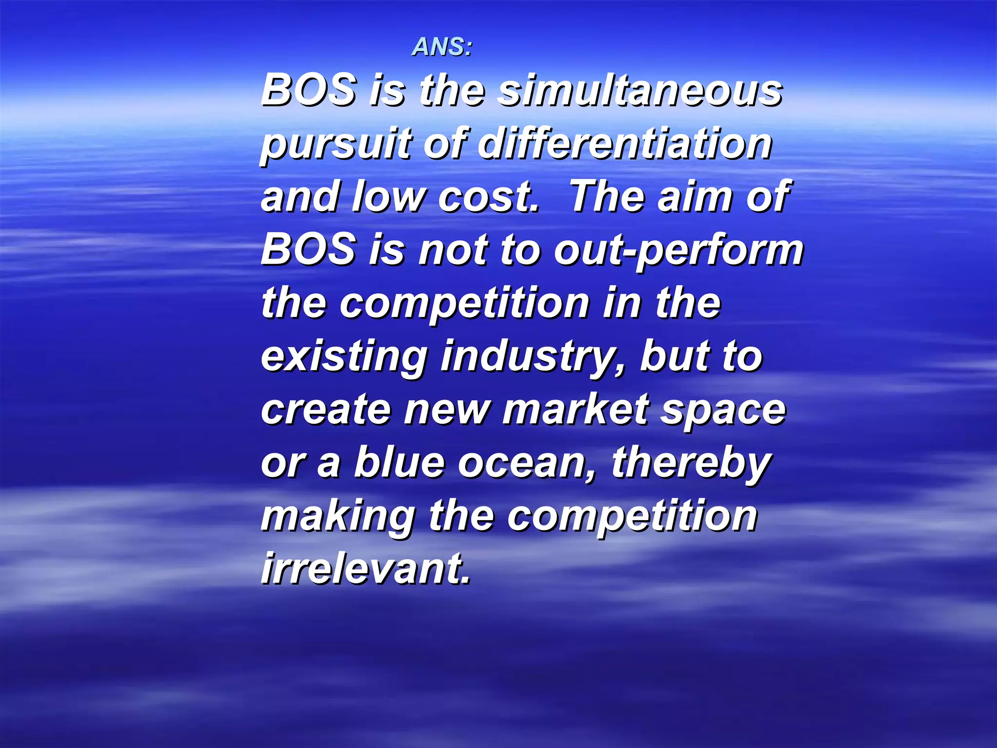ANS:   BOS is the simultaneous pursuit of differentiation and low cost.  The aim of BOS is not to out-perform the competition in the existing industry, but to create new market space or a blue ocean, thereby making the competition irrelevant.   