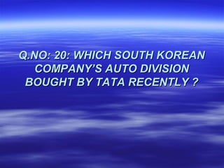 Q.NO: 20: WHICH SOUTH KOREAN
   COMPANY’S AUTO DIVISION
 BOUGHT BY TATA RECENTLY ?
 