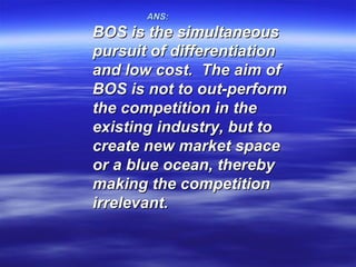 ANS:
BOS is the simultaneous
pursuit of differentiation
and low cost. The aim of
BOS is not to out-perform
the competition in the
existing industry, but to
create new market space
or a blue ocean, thereby
making the competition
irrelevant.
 