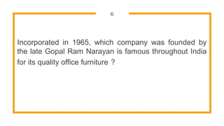 6
Incorporated in 1965, which company was founded by
the late Gopal Ram Narayan is famous throughout India
for its quality office furniture ?
 