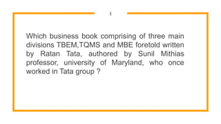 1
Which business book comprising of three main
divisions TBEM,TQMS and MBE foretold written
by Ratan Tata, authored by Sunil Mithias
professor, university of Maryland, who once
worked in Tata group ?
 
