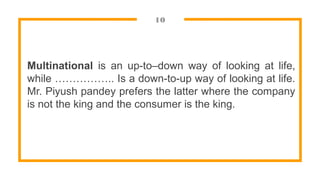 10
Multinational is an up-to–down way of looking at life,
while …………….. Is a down-to-up way of looking at life.
Mr. Piyush pandey prefers the latter where the company
is not the king and the consumer is the king.
 