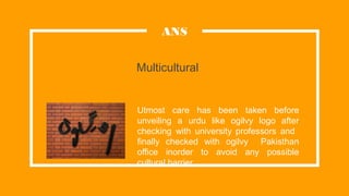 Multicultural
Utmost care has been taken before
unveiling a urdu like ogilvy logo after
checking with university professors and
finally checked with ogilvy Pakisthan
office inorder to avoid any possible
cultural barrier.
ANS
 