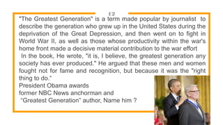12
"The Greatest Generation" is a term made popular by journalist to
describe the generation who grew up in the United States during the
deprivation of the Great Depression, and then went on to fight in
World War II, as well as those whose productivity within the war's
home front made a decisive material contribution to the war effort
In the book, He wrote, "it is, I believe, the greatest generation any
society has ever produced." He argued that these men and women
fought not for fame and recognition, but because it was the "right
thing to do.“
President Obama awards
former NBC News anchorman and
“Greatest Generation” author, Name him ?
 