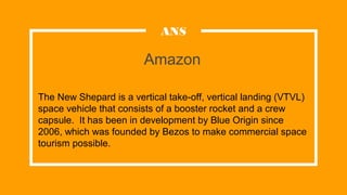 Amazon
ANS
The New Shepard is a vertical take-off, vertical landing (VTVL)
space vehicle that consists of a booster rocket and a crew
capsule. It has been in development by Blue Origin since
2006, which was founded by Bezos to make commercial space
tourism possible.
 