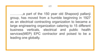 17
………..,a part of the 150 year old Shapoorji pallanji
group, has moved from a humble beginning in 1927
as an electrical contracting organization to became a
large engineering organization catering to 15 different
business verticals, electrical and public health
services(MEP) EPC contractor and poised to be a
leading one globally.
 