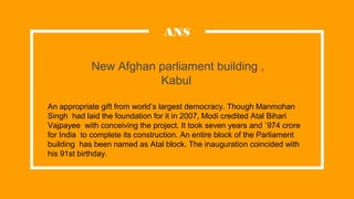 New Afghan parliament building ,
Kabul
ANS
An appropriate gift from world’s largest democracy. Though Manmohan
Singh had laid the foundation for it in 2007, Modi credited Atal Bihari
Vajpayee with conceiving the project. It took seven years and `974 crore
for India to complete its construction. An entire block of the Parliament
building has been named as Atal block. The inauguration coincided with
his 91st birthday.
 