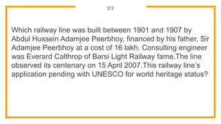 27
Which railway line was built between 1901 and 1907 by
Abdul Hussein Adamjee Peerbhoy, financed by his father, Sir
Adamjee Peerbhoy at a cost of 16 lakh. Consulting engineer
was Everard Calthrop of Barsi Light Railway fame.The line
observed its centenary on 15 April 2007.This railway line’s
application pending with UNESCO for world heritage status?
 
