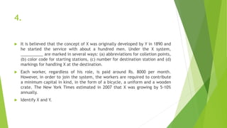 4.
 It is believed that the concept of X was originally developed by Y in 1890 and
he started the service with about a hundred men. Under the X system,
__________ are marked in several ways: (a) abbreviations for colletion points,
(b) color code for starting stations, (c) number for destination station and (d)
markings for handling X at the destination.
 Each worker, regardless of his role, is paid around Rs. 8000 per month.
However, in order to join the system, the workers are required to contribute
a minimum capital in kind, in the form of a bicycle, a uniform and a wooden
crate. The New York Times estimated in 2007 that X was growing by 5-10%
annually.
 Identify X and Y.
 