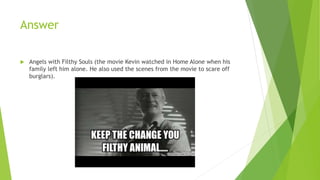 Answer
 Angels with Filthy Souls (the movie Kevin watched in Home Alone when his
family left him alone. He also used the scenes from the movie to scare off
burglars).
 