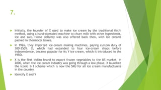7.
 Initially, the founder of X used to make ice cream by the traditional Kothi
method, using a hand-operated machine to churn milk with other ingredients,
ice and salt. Home delivery was also offered back then, with ice creams
packed in thermocol boxes.
 In 1926, they imported ice-cream making machines, paying custom duty of
300-350%. X, which had expanded to four ice-cream shops before
independence, became popular for its Y ice cream, which it introduced in the
1950s.
 X is the first Indian brand to export frozen vegetables to the US market. In
2000, when the ice cream industry was going through a low phase, X launched
the iconic 1+1 scheme which is now the SKU for all ice cream manufacturers
in the country.
 Identify X and Y
 
