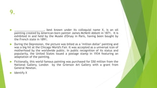 9.
 ___________________, best known under its colloquial name X, is an oil
painting created by American-born painter James McNeill Abbott in 1871. It is
exhibited in and held by the Musée d'Orsay in Paris, having been bought by
the French state in 1891.
 During the Depression, the picture was billed as a "million dollar" painting and
was a big hit at the Chicago World's Fair. It was accepted as a universal icon of
motherhood by the worldwide public. In public recognition of its status and
popularity, the United States issued a postage stamp in 1934 featuring an
adaptation of the painting.
 Fictionally, this world famous painting was purchased for $50 million from the
National Gallery, London by the Grierson Art Gallery with a grant from
General Newton.
 Identify X
 