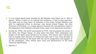 12.
 X is an Indian-based bank founded by Rai Bahadur Lala Sohan Lal in 1943 in
Lahore. Within 4 years of its coming into existence, X had to face partition.
The bank had to close down its branches in the newly formed Pakistan and
shift its registered office to Amritsar. Lala Karam Chand Thapar, the then
Chairman of the Bank, in a unique gesture honored the commitments made to
the depositors from Pakistan and paid every rupee to its departing customers.
 During the 1970s, the profit plummeted to ₹175, that prompted the owner of
the bank, the Thapar House, to close down the bank. Then employees and
leaders of the Bank came forward to its rescue. The owners were moved and
had to change their decision of selling the bank and in turn they decided to
improve the position of the bank with the active cooperation and support of
all the employees. Their efforts bore fruits and performance of the bank
improved significantly.
 Identify X
 