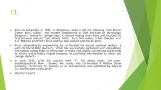 13.
 Born on December 6, 1987, in Bengaluru, India X did his schooling from Bishop
Cotton Boys’ School and started engineering in CMR Institute of Technology,
Bengaluru. During his college days, X started making short films and founded his
first business venture ‘Last Minute Films’. As a film maker, X has directed with
A.R. Rehman and Preity Zinta and has also worked with Karan Johar.
 After completing his engineering, he co-founded his second business venture, Y
with his friend Rohn Malhotra, which has successfully partnered with educational
institutions across India in being able to make and supply customized sweatshirts
to alumni and is India’s largest company for providing merchandise to school and
college students.
 In June 2012, after his success with ‘Y’, his debut book, the semi-
autobiographical How I Braved Anu Aunty and Co-Founded A Million Dollar
Company, chronicling his journey as an entrepreneur was published by Rupa &
Co. and became a best-seller.
 Identify X and Y
 