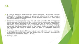 14.
 X is one of America’s most celebrated graphic designers. His artwork has been
featured in exhibits, and placed in permanent collections in many museums
worldwide. Throughout his long career, he has designed many posters, publications
and even architectural designs.
 One of the most recognizable works of X is Y, set in a rounded slab serif typeface
called American Typewriter. In 1970s, the crime rate in a particular region was up
and it was widely perceived to be dangerous and was on verge of bankruptcy.
Advertising agency Wells Rich Greene was hired to develop a marketing campaign
to increase tourism and boost morale in that region. X was recruited to work on
the campaign and create a design based on Wells Rich Greene's advertising
campaign.
 X came up with the design of Y in the back of a taxi cab on the way to a meeting.
Y generates $30 million each year and became more of a symbol, creating unity
between the people after the 9/11 attacks.
 Identify X and Y
 