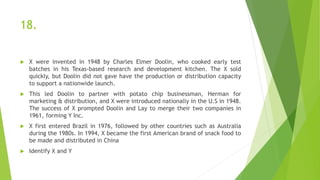 18.
 X were invented in 1948 by Charles Elmer Doolin, who cooked early test
batches in his Texas-based research and development kitchen. The X sold
quickly, but Doolin did not gave have the production or distribution capacity
to support a nationwide launch.
 This led Doolin to partner with potato chip businessman, Herman for
marketing & distribution, and X were introduced nationally in the U.S in 1948.
The success of X prompted Doolin and Lay to merge their two companies in
1961, forming Y Inc.
 X first entered Brazil in 1976, followed by other countries such as Australia
during the 1980s. In 1994, X became the first American brand of snack food to
be made and distributed in China
 Identify X and Y
 