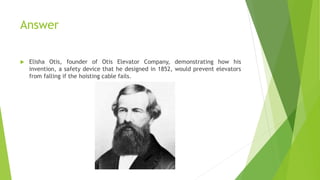 Answer
 Elisha Otis, founder of Otis Elevator Company, demonstrating how his
invention, a safety device that he designed in 1852, would prevent elevators
from falling if the hoisting cable fails.
 