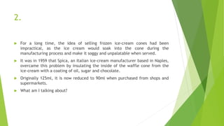2.
 For a long time, the idea of selling frozen ice-cream cones had been
impractical, as the ice cream would soak into the cone during the
manufacturing process and make it soggy and unpalatable when served.
 It was in 1959 that Spica, an Italian ice-cream manufacturer based in Naples,
overcame this problem by insulating the inside of the waffle cone from the
ice-cream with a coating of oil, sugar and chocolate.
 Originally 125ml, it is now reduced to 90ml when purchased from shops and
supermarkets.
 What am I talking about?
 