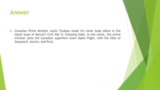 Answer
 Canadian Prime Minister Justin Trudeau made his comic book debut in the
latest issue of Marvel’s Civil War II: Choosing Sides. In the comic, the prime
minister joins the Canadian superhero team Alpha Flight, with the likes of
Sasquatch, Aurora, and Puck.
 