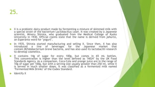 25.
 X is a probiotic dairy product made by fermenting a mixture of skimmed milk with
a special strain of the bacterium Lactobacillus casei. It was created by a Japanese
scientist, Minoru Shirota, who graduated from the Medical College of Kyoto
University in 1930. Official claims state that the name is derived from jahurto,
an Esperanto word for "yogurt".
 In 1935, Shirota started manufacturing and selling X. Since then, X has also
introduced a line of beverages for the Japanese market that
contain Bifidobacterium breve bacteria, and has also used its lactobacilli research
to develop cosmetics.
 X contains 14g of sugar for every 100g, but comes in 65 mL bottles.
This concentration is higher than the level defined as "HIGH" by the UK Food
Standards Agency. As a comparison, Coca-Cola and orange juice are in the range of
10g of sugar per 100g, but with a serving size usually greater than 250 ml, while X
is served in much smaller doses. It was classified as a fermented milk named
"Fermented Milk Drinks" of the Codex Standard.
 Identify X
 