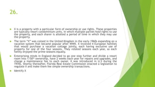26.
 X is a property with a particular form of ownership or use rights. These properties
are typically resort condominium units, in which multiple parties hold rights to use
the property, and each sharer is allotted a period of time in which they may use
the property.
 The term “X” was coined in the United Kingdom in the early 1960s expanding on a
vacation system that became popular after WWII. X involved 4 European families
that would purchase a vacation cottage jointly, each having exclusive use of
property for one of the four seasons. They rotated seasons each year, so each
family enjoyed the prime seasons equally.
 Enterprising minds in England decided to go one step further and divide a resort
room into 1/50th ownership, have 2 weeks each year for repairs and upgrades, and
charge a maintenance fee to each owner. X was introduced in U.S during the
1970s. Shortly thereafter, Florida Real Estate Commission enacted a legislation to
regulate X and make them fee simple ownership transactions.
 Identify X
 