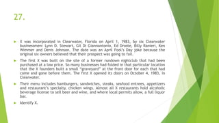 27.
 X was incorporated in Clearwater, Florida on April 1, 1983, by six Clearwater
businessmen: Lynn D. Stewart, Gil Di Giannantonio, Ed Droste, Billy Ranieri, Ken
Wimmer and Denis Johnson. The date was an April Fool’s Day joke because the
original six owners believed that their prospect was going to fail.
 The first X was built on the site of a former rundown nightclub that had been
purchased at a low price. So many businesses had folded in that particular location
that the X founders built a small “graveyard” at the front door for each that had
come and gone before them. The first X opened its doors on October 4, 1983, in
Clearwater.
 Their menu includes hamburgers, sandwiches, steaks, seafood entrees, appetizers
and restaurant’s specialty, chicken wings. Almost all X restaurants hold alcoholic
beverage license to sell beer and wine, and where local permits allow, a full liquor
bar.
 Identify X.
 