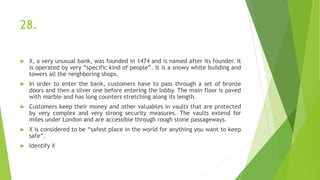 28.
 X, a very unusual bank, was founded in 1474 and is named after its founder. It
is operated by very “specific kind of people”. It is a snowy white building and
towers all the neighboring shops.
 In order to enter the bank, customers have to pass through a set of bronze
doors and then a silver one before entering the lobby. The main floor is paved
with marble and has long counters stretching along its length.
 Customers keep their money and other valuables in vaults that are protected
by very complex and very strong security measures. The vaults extend for
miles under London and are accessible through rough stone passageways.
 X is considered to be “safest place in the world for anything you want to keep
safe”.
 Identify X
 