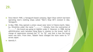 29.
 Since March 1949, a Yamaguchi-based company, Ogori Shoji (which had been
operating men’s clothing shops called “Men’s Shop OS”) existed in Ube,
Yamaguchi.
 In May 1984, they opened a unisex casual wear store in Fukoro-machi, Naka-
ku, Hiroshima under the name “_______”. Initially, from the contraction of
“______”, the brand was going to register under X. However, in 1988, during
administration work between Hong Kong in relation to the brand, staff in
charge of registration misread the “C” as “Q”, and that is how the brand
name was born. From then, Tadashi Yanai changed the store name to “Y”
across Japan.
 Identify Y.
 