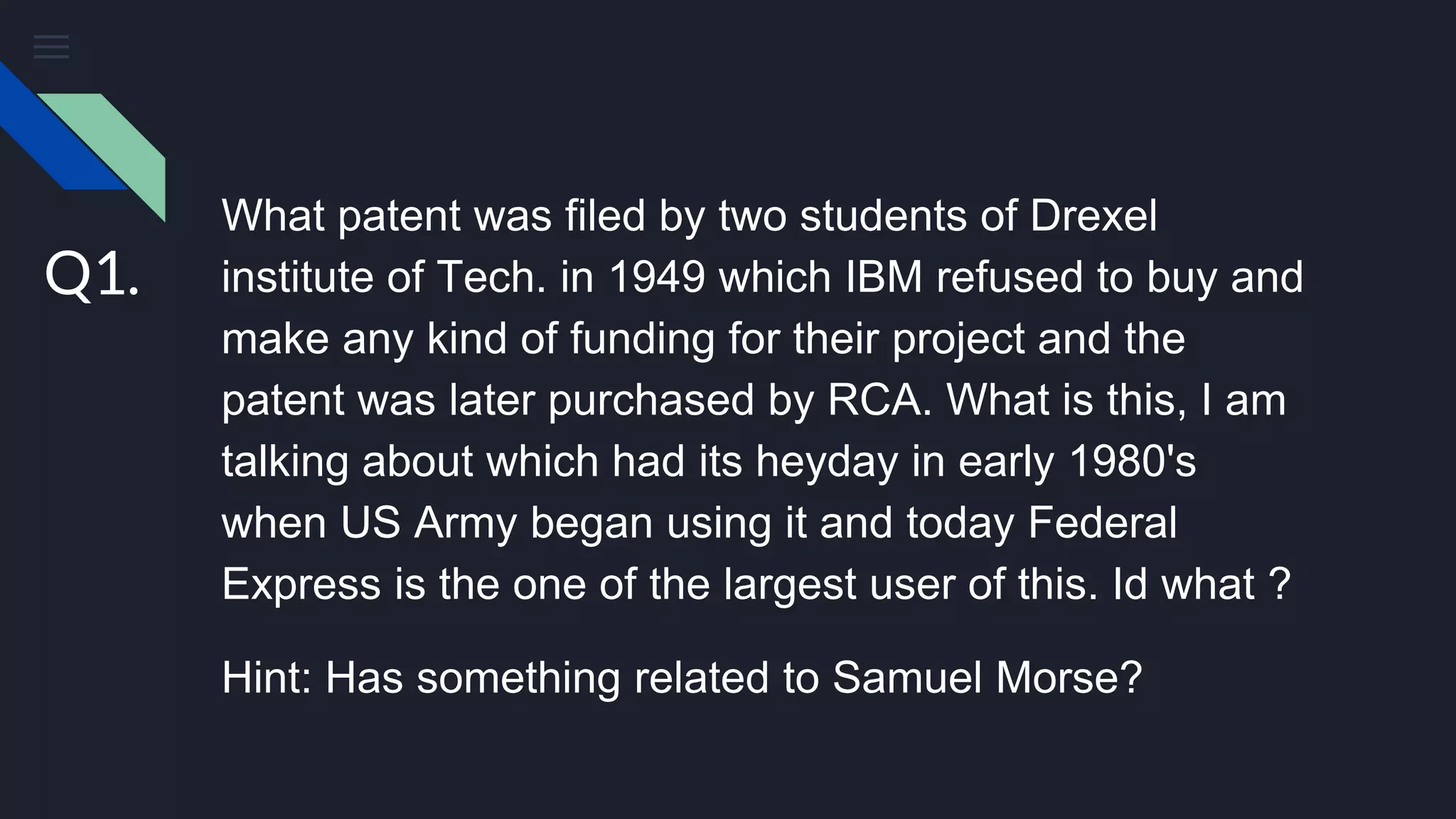 What patent was filed by two students of Drexel
institute of Tech. in 1949 which IBM refused to buy and
make any kind of funding for their project and the
patent was later purchased by RCA. What is this, I am
talking about which had its heyday in early 1980's
when US Army began using it and today Federal
Express is the one of the largest user of this. Id what ?
Hint: Has something related to Samuel Morse?
Q1.
 