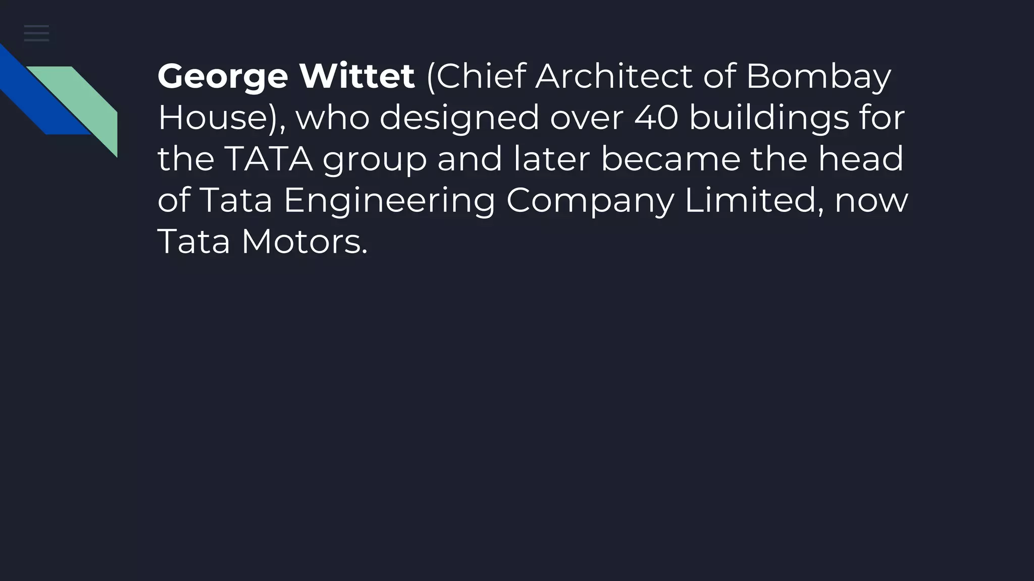 George Wittet (Chief Architect of Bombay
House), who designed over 40 buildings for
the TATA group and later became the head
of Tata Engineering Company Limited, now
Tata Motors.
 