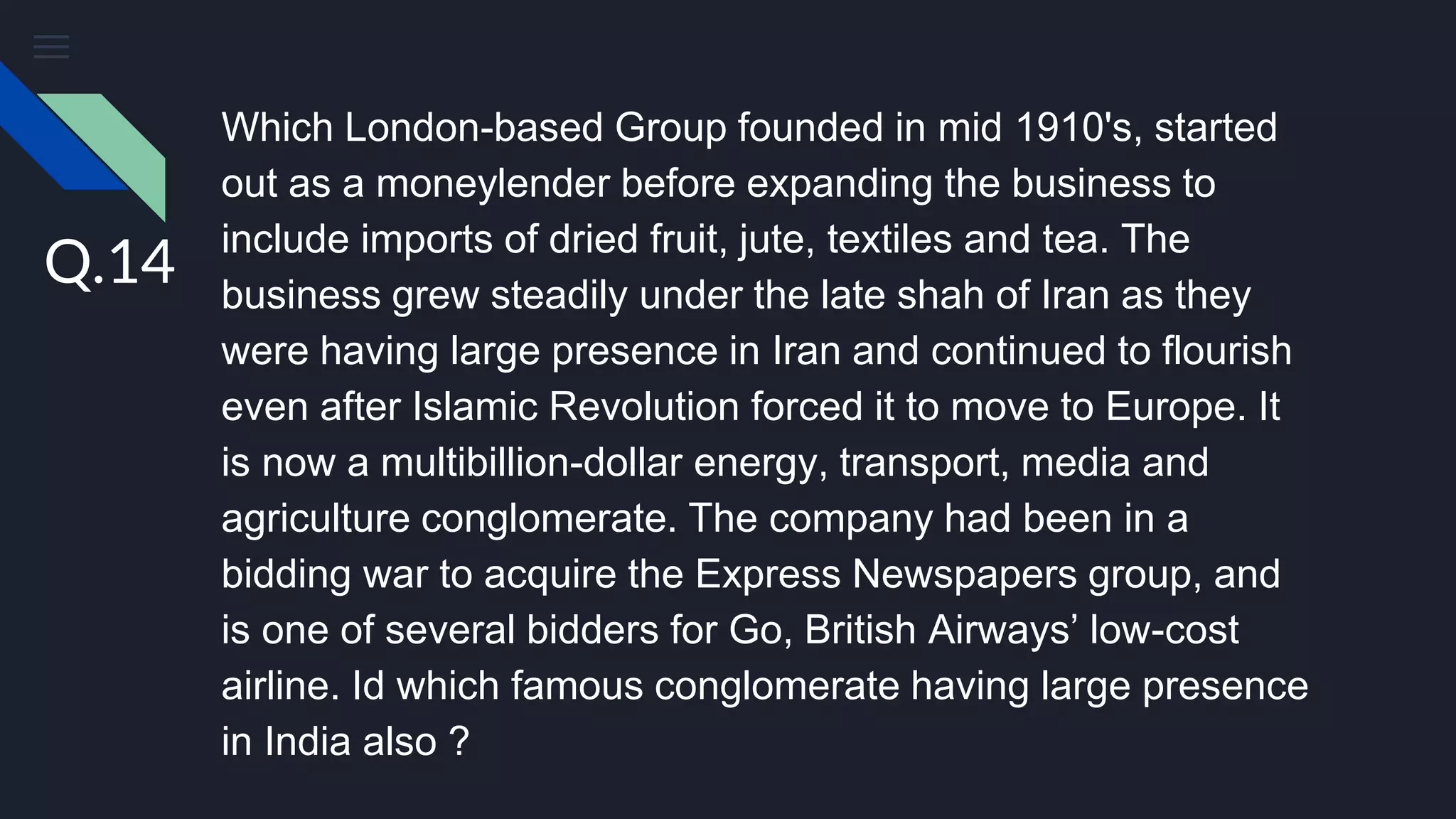 Which London-based Group founded in mid 1910's, started
out as a moneylender before expanding the business to
include imports of dried fruit, jute, textiles and tea. The
business grew steadily under the late shah of Iran as they
were having large presence in Iran and continued to flourish
even after Islamic Revolution forced it to move to Europe. It
is now a multibillion-dollar energy, transport, media and
agriculture conglomerate. The company had been in a
bidding war to acquire the Express Newspapers group, and
is one of several bidders for Go, British Airways’ low-cost
airline. Id which famous conglomerate having large presence
in India also ?
Q.14
 