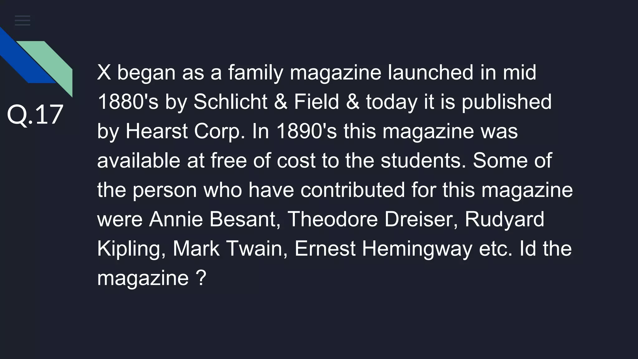 X began as a family magazine launched in mid
1880's by Schlicht & Field & today it is published
by Hearst Corp. In 1890's this magazine was
available at free of cost to the students. Some of
the person who have contributed for this magazine
were Annie Besant, Theodore Dreiser, Rudyard
Kipling, Mark Twain, Ernest Hemingway etc. Id the
magazine ?
Q.17
 