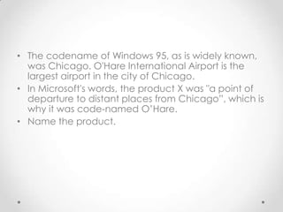 The codename of Windows 95, as is widely known, was Chicago. O'Hare International Airport is the largest airport in the city of Chicago.,[object Object],In Microsoft's words, the product X was "a point of departure to distant places from Chicago”, which is why it was code-named O’Hare. ,[object Object],Name the product.,[object Object]