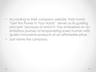 According to their company website, their motto  “Get the Power in Your Hand” ‘serves as its guiding principle’ because of which it ‘has embarked on an ambitious journey of empowering every human with quality innovative products at an affordable price.’,[object Object],Just name the company. ,[object Object]