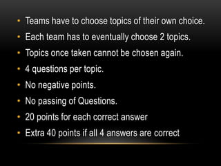 • Teams have to choose topics of their own choice.
• Each team has to eventually choose 2 topics.
• Topics once taken cannot be chosen again.
• 4 questions per topic.
• No negative points.
• No passing of Questions.
• 20 points for each correct answer
• Extra 40 points if all 4 answers are correct
 