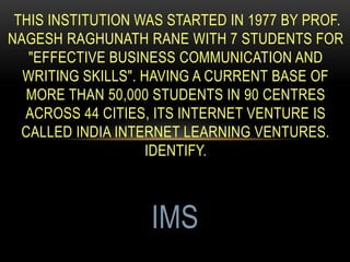THIS INSTITUTION WAS STARTED IN 1977 BY PROF.
NAGESH RAGHUNATH RANE WITH 7 STUDENTS FOR
"EFFECTIVE BUSINESS COMMUNICATION AND
WRITING SKILLS". HAVING A CURRENT BASE OF
MORE THAN 50,000 STUDENTS IN 90 CENTRES
ACROSS 44 CITIES, ITS INTERNET VENTURE IS
CALLED INDIA INTERNET LEARNING VENTURES.
IDENTIFY.
IMS
 