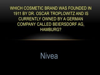 WHICH COSMETIC BRAND WAS FOUNDED IN
1911 BY DR. OSCAR TROPLOWITZ AND IS
CURRENTLY OWNED BY A GERMAN
COMPANY CALLED BEIERSDORF AG,
HAMBURG?
Nivea
 