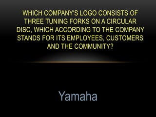 WHICH COMPANY'S LOGO CONSISTS OF
THREE TUNING FORKS ON A CIRCULAR
DISC, WHICH ACCORDING TO THE COMPANY
STANDS FOR ITS EMPLOYEES, CUSTOMERS
AND THE COMMUNITY?
Yamaha
 