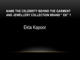 NAME THE CELEBRITY BEHIND THE GARMENT
AND JEWELLERY COLLECTION BRAND ” EK” ?
Ekta Kapoor
 