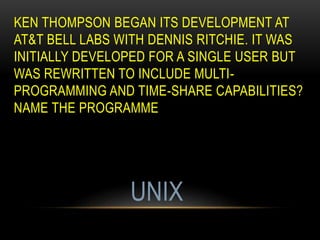 KEN THOMPSON BEGAN ITS DEVELOPMENT AT
AT&T BELL LABS WITH DENNIS RITCHIE. IT WAS
INITIALLY DEVELOPED FOR A SINGLE USER BUT
WAS REWRITTEN TO INCLUDE MULTI-
PROGRAMMING AND TIME-SHARE CAPABILITIES?
NAME THE PROGRAMME
UNIX
 