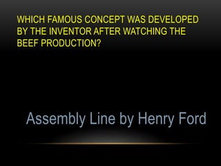 WHICH FAMOUS CONCEPT WAS DEVELOPED
BY THE INVENTOR AFTER WATCHING THE
BEEF PRODUCTION?
Assembly Line by Henry Ford
 