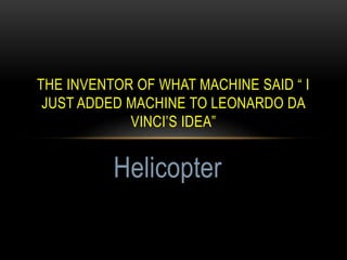 THE INVENTOR OF WHAT MACHINE SAID “ I
JUST ADDED MACHINE TO LEONARDO DA
VINCI’S IDEA”
Helicopter
 