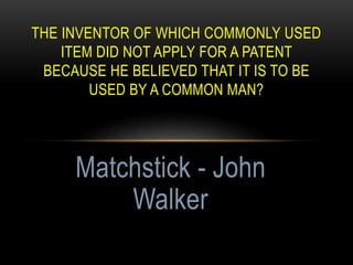 THE INVENTOR OF WHICH COMMONLY USED
ITEM DID NOT APPLY FOR A PATENT
BECAUSE HE BELIEVED THAT IT IS TO BE
USED BY A COMMON MAN?
Matchstick - John
Walker
 