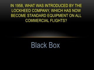 IN 1958, WHAT WAS INTRODUCED BY THE
LOCKHEED COMPANY, WHICH HAS NOW
BECOME STANDARD EQUIPMENT ON ALL
COMMERCIAL FLIGHTS?
Black Box
 