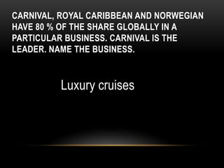 CARNIVAL, ROYAL CARIBBEAN AND NORWEGIAN
HAVE 80 % OF THE SHARE GLOBALLY IN A
PARTICULAR BUSINESS. CARNIVAL IS THE
LEADER. NAME THE BUSINESS.
Luxury cruises
 
