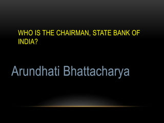WHO IS THE CHAIRMAN, STATE BANK OF
INDIA?
Arundhati Bhattacharya
 