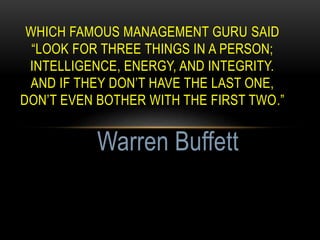 WHICH FAMOUS MANAGEMENT GURU SAID
“LOOK FOR THREE THINGS IN A PERSON;
INTELLIGENCE, ENERGY, AND INTEGRITY.
AND IF THEY DON’T HAVE THE LAST ONE,
DON’T EVEN BOTHER WITH THE FIRST TWO.”
Warren Buffett
 