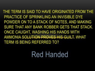 THE TERM IS SAID TO HAVE ORIGINATED FROM THE
PRACTICE OF SPRINKLING AN INVISIBLE DYE
POWDER ON TO A STACK OF NOTES, AND MAKING
SURE THAT ANY BANK ROBBER GETS THAT STACK.
ONCE CAUGHT, WASHING HIS HANDS WITH
AMMONIA SOLUTION PROVES HIS GUILT. WHAT
TERM IS BEING REFERRED TO?
Red Handed
 